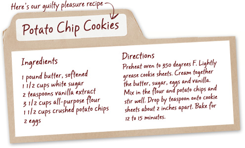 Here's our guilty pleasure recipe - Potato Chip Cookies - Ingredients - 1 pound butter, softened, 1.5 cups white sugar, 2 teaspoons vanilla extract, 3.5 cups all-purpose flour, 1.5 cups crushed potato chips, 2 eggs - Directions - Preheat oven to 350 degrees F. Lightly grease cookie sheets. Cream together the butter, sugar, eggs and vanilla. Mix in the flour and potato chips and stir well. Drop by teaspoon onto cookie sheets about 2 inches apart. Bake for 12 to 15 minutes.